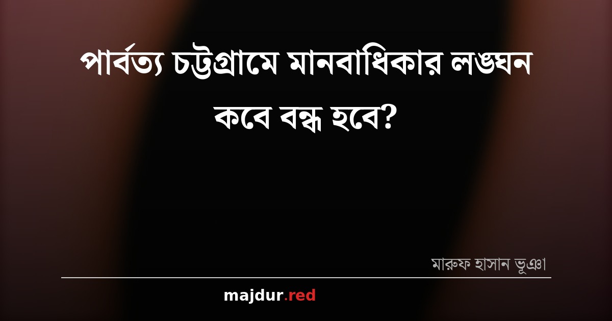 পার্বত্য চট্টগ্রামে মানবাধিকার লঙ্ঘন কবে বন্ধ হবে?
